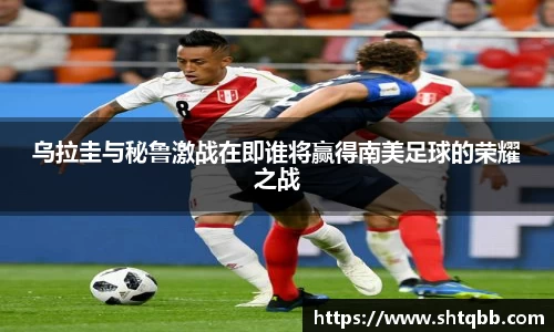 乌拉圭与秘鲁激战在即谁将赢得南美足球的荣耀之战
